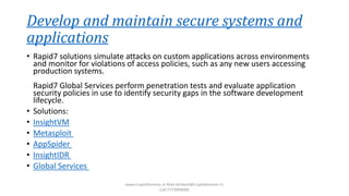 Develop and maintain secure systems and
applications
• Rapid7 solutions simulate attacks on custom applications across environments
and monitor for violations of access policies, such as any new users accessing
production systems.
Rapid7 Global Services perform penetration tests and evaluate application
security policies in use to identify security gaps in the software development
lifecycle.
• Solutions:
• InsightVM
• Metasploit
• AppSpider
• InsightIDR
• Global Services
www.cryptoforensic.in Mail:shrikant@cryptoforensic.in
Call:7773900082
 