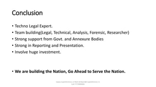 Conclusion
• Techno Legal Expert.
• Team building(Legal, Technical, Analysis, Forensic, Researcher)
• Strong support from Govt. and Annexure Bodies
• Strong in Reporting and Presentation.
• Involve huge investment.
• We are building the Nation, Go Ahead to Serve the Nation.
www.cryptoforensic.in Mail:shrikant@cryptoforensic.in
Call:7773900082
 