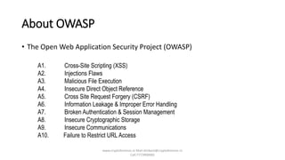 About OWASP
• The Open Web Application Security Project (OWASP)
A1. Cross-Site Scripting (XSS)
A2. Injections Flaws
A3. Malicious File Execution
A4. Insecure Direct Object Reference
A5. Cross Site Request Forgery (CSRF)
A6. Information Leakage & Improper Error Handling
A7. Broken Authentication & Session Management
A8. Insecure Cryptographic Storage
A9. Insecure Communications
A10. Failure to Restrict URL Access
www.cryptoforensic.in Mail:shrikant@cryptoforensic.in
Call:7773900082
 