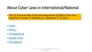 About Cyber Laws in International/National
• The EU General Data Protection Regulation (GDPR) is the most
important change in data privacy regulation in 20 years
• Laws
• Policy
• Compliance
• Guide Line
• Standards
www.cryptoforensic.in Mail:shrikant@cryptoforensic.in
Call:7773900082
 