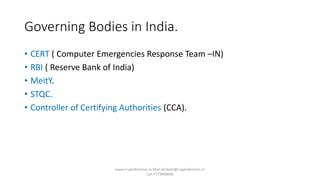Governing Bodies in India.
• CERT ( Computer Emergencies Response Team –IN)
• RBI ( Reserve Bank of India)
• MeitY.
• STQC.
• Controller of Certifying Authorities (CCA).
www.cryptoforensic.in Mail:shrikant@cryptoforensic.in
Call:7773900082
 