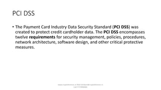 PCI DSS
• The Payment Card Industry Data Security Standard (PCI DSS) was
created to protect credit cardholder data. The PCI DSS encompasses
twelve requirements for security management, policies, procedures,
network architecture, software design, and other critical protective
measures.
www.cryptoforensic.in Mail:shrikant@cryptoforensic.in
Call:7773900082
 