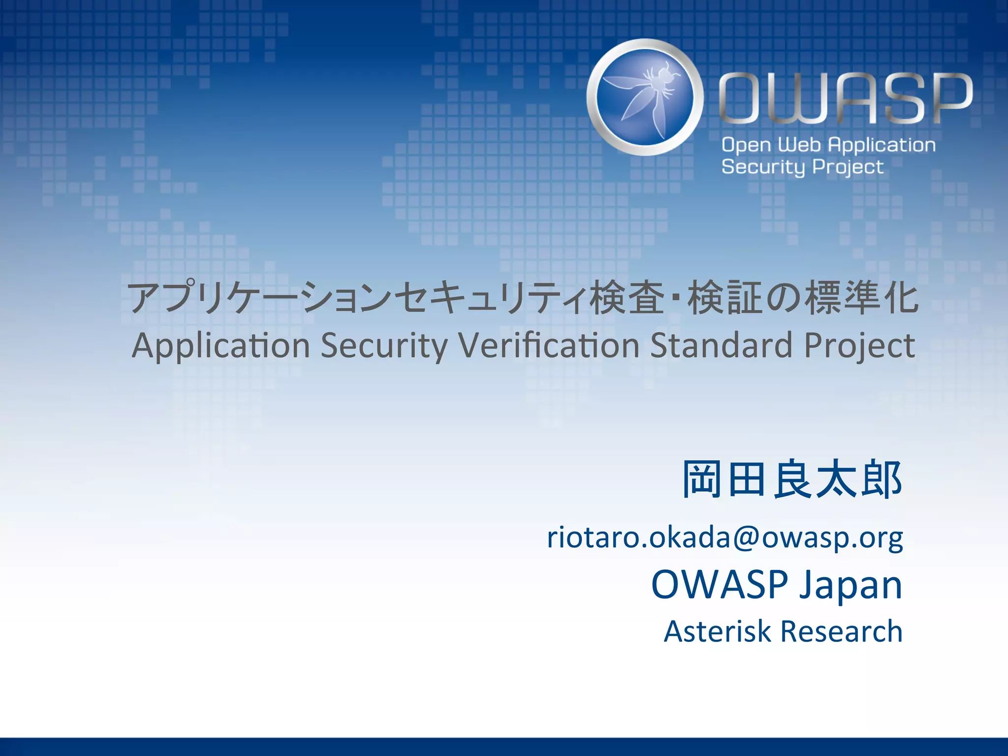 アプリケーションセキュリティ検査・検証の標準化	
  
Applica(on	
  Security	
  Veriﬁca(on	
  Standard	
  Project	
岡田良太郎	
  
riotaro.okada@owasp.org	
  
OWASP	
  Japan	
  
Asterisk	
  Research	
 