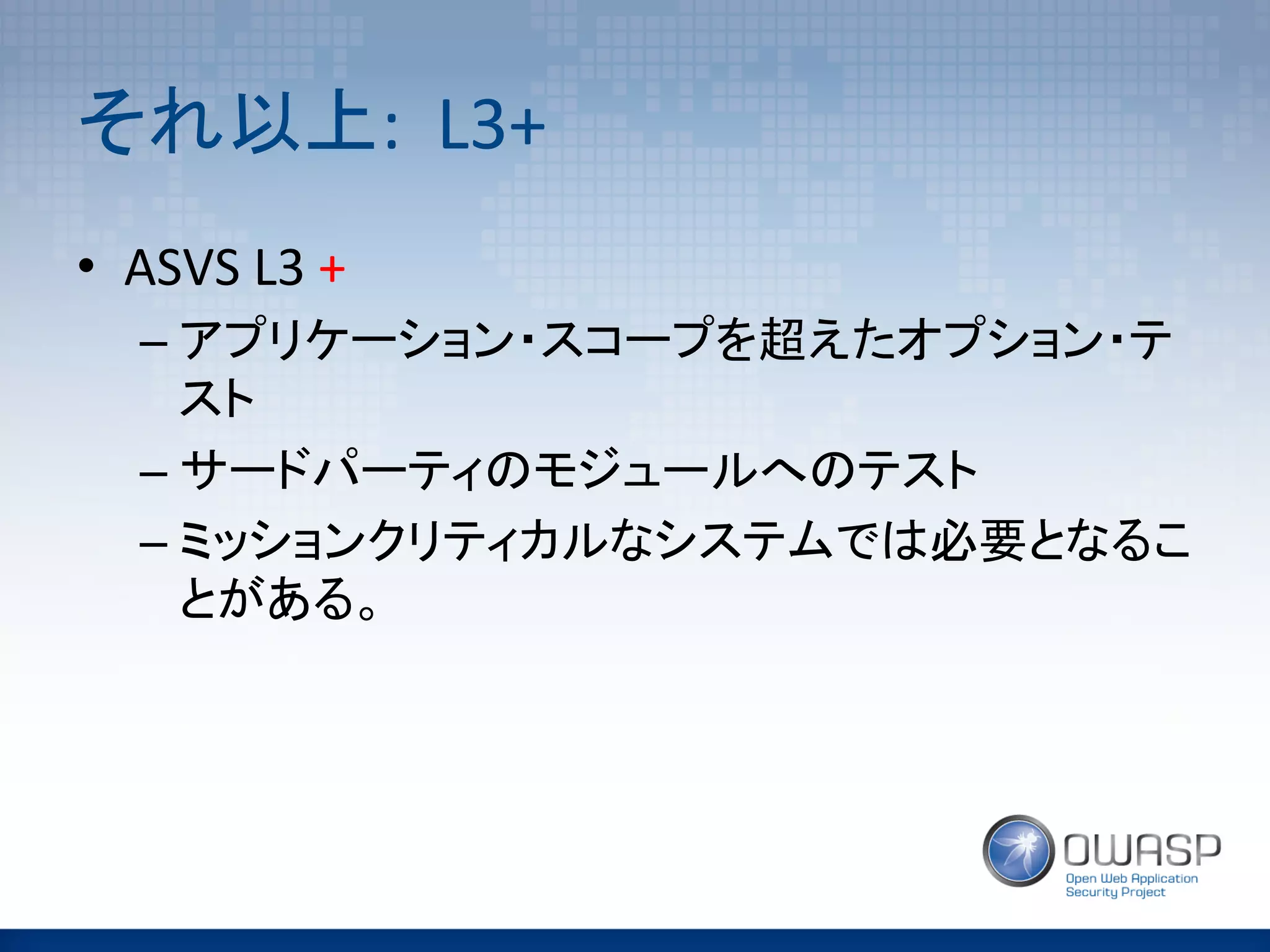それ以上:	
  	
  L3+	
  	
•  ASVS	
  L3	
  +	
  
– アプリケーション・スコープを超えたオプション・テ
スト	
  
– サードパーティのモジュールへのテスト	
  
– ミッションクリティカルなシステムでは必要となるこ
とがある。	
  
 