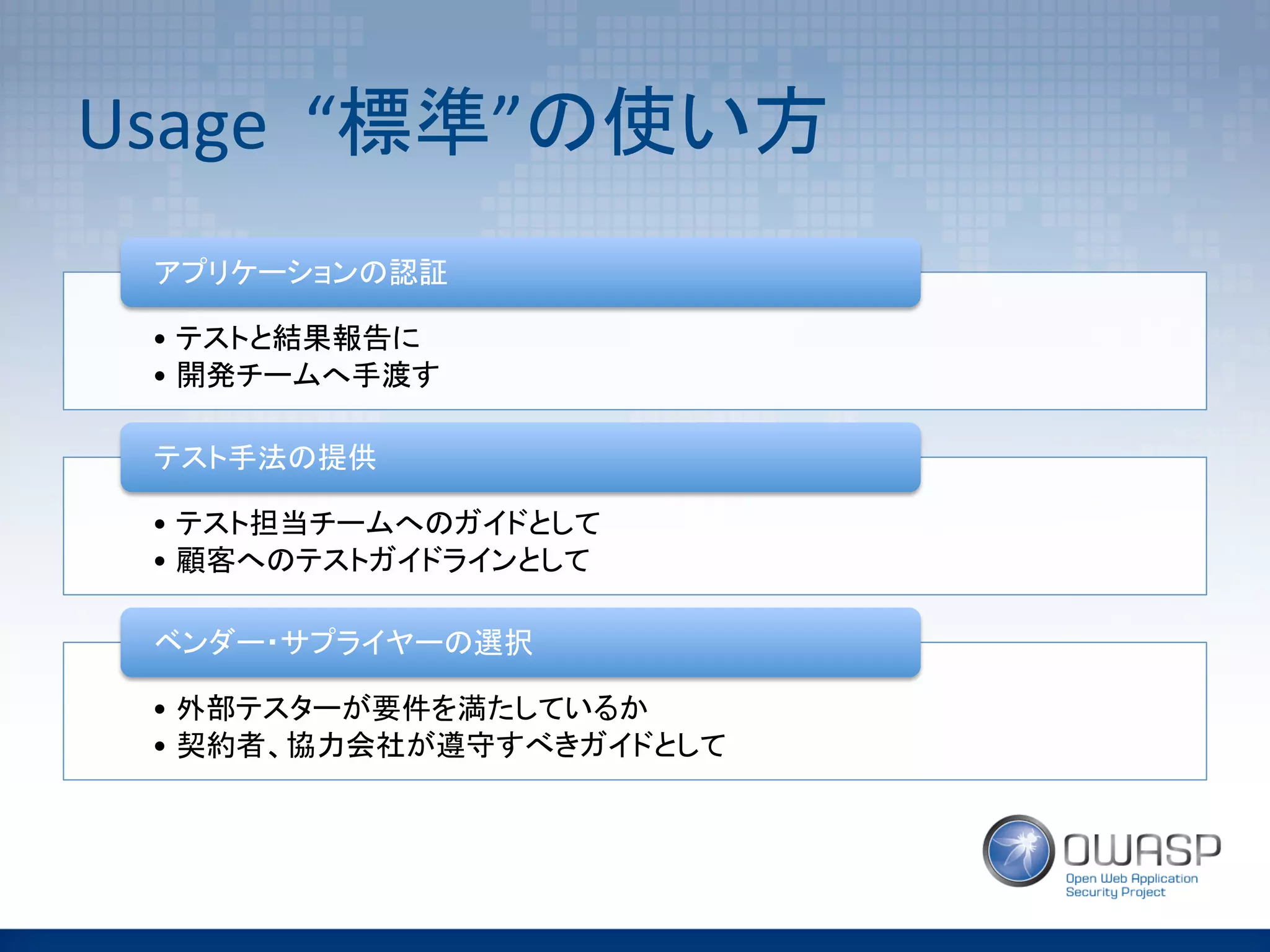 Usage	
  	
  “標準”の使い方	
•  テストと結果報告に	
•  開発チームへ手渡す	
アプリケーションの認証	
•  テスト担当チームへのガイドとして	
•  顧客へのテストガイドラインとして	
テスト手法の提供	
•  外部テスターが要件を満たしているか	
•  契約者、協力会社が遵守すべきガイドとして	
ベンダー・サプライヤーの選択	
 