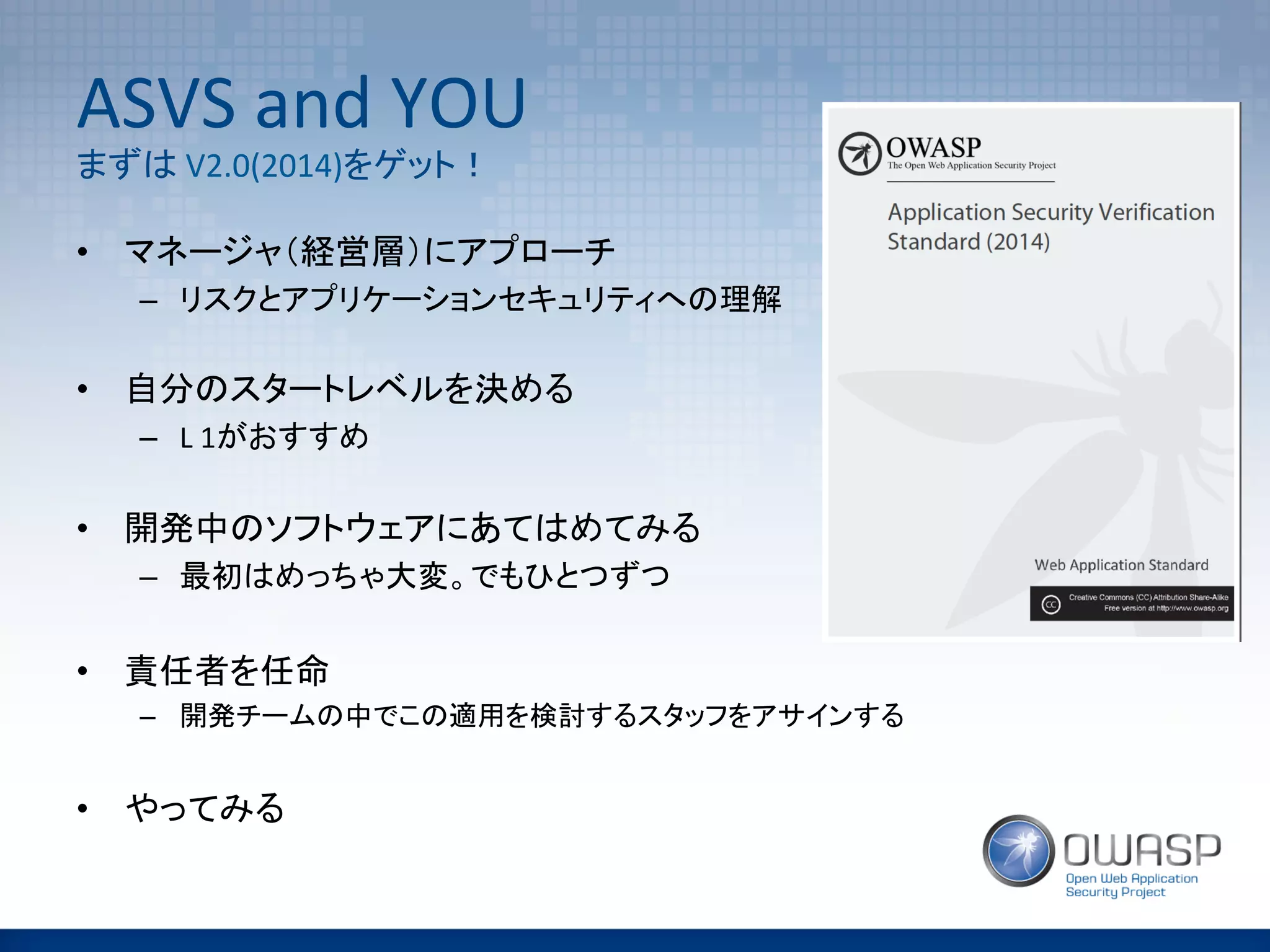 ASVS	
  and	
  YOU	
  
まずは	
  V2.0(2014)をゲット！	
•  マネージャ（経営層）にアプローチ	
  
–  リスクとアプリケーションセキュリティへの理解	
  
	
  
•  自分のスタートレベルを決める	
  
–  L	
  1がおすすめ	
  
	
  
•  開発中のソフトウェアにあてはめてみる	
  
–  最初はめっちゃ大変。でもひとつずつ	
  
•  責任者を任命	
  
–  開発チームの中でこの適用を検討するスタッフをアサインする	
  
	
  
•  やってみる	
  
 
