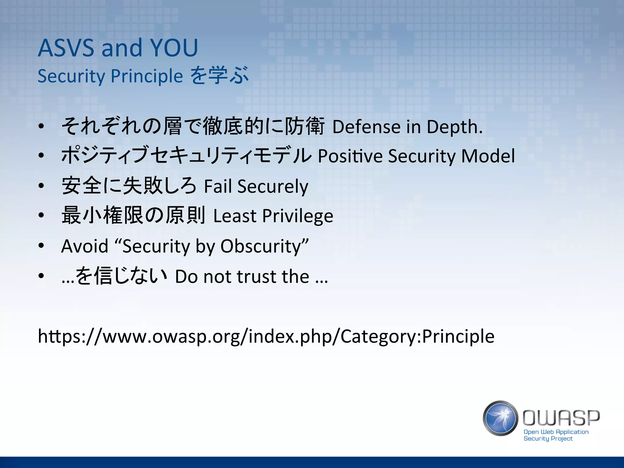 ASVS	
  and	
  YOU	
  
Security	
  Principle を学ぶ	
•  それぞれの層で徹底的に防衛 Defense	
  in	
  Depth.	
  
•  ポジティブセキュリティモデル	
  Posi(ve	
  Security	
  Model	
  
•  安全に失敗しろ Fail	
  Securely	
  
•  最小権限の原則 Least	
  Privilege	
  
•  Avoid	
  “Security	
  by	
  Obscurity”	
  
•  …を信じない Do	
  not	
  trust	
  the	
  …	
  
	
  
hAps://www.owasp.org/index.php/Category:Principle	
 
