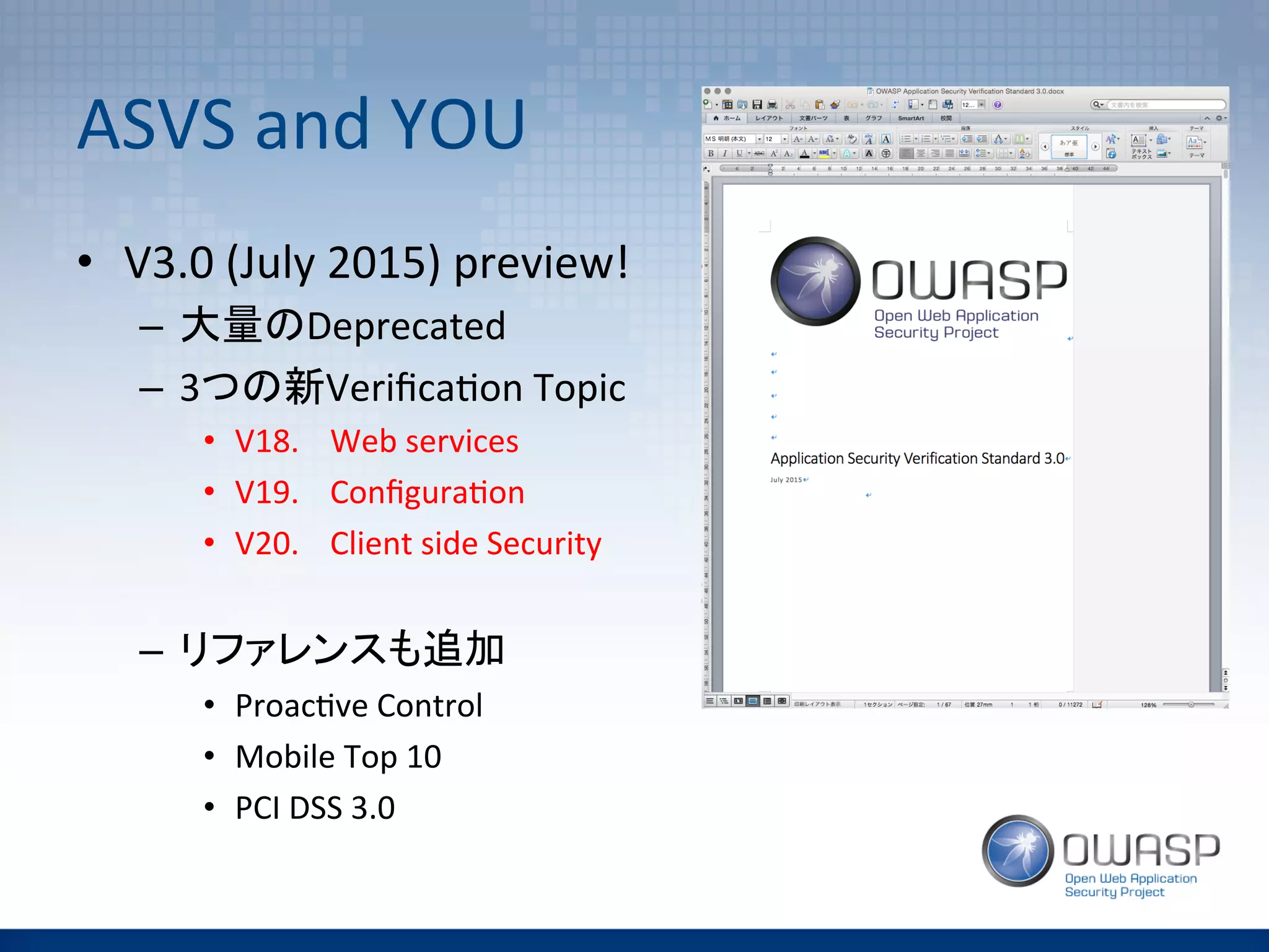 ASVS	
  and	
  YOU	
•  V3.0	
  (July	
  2015)	
  preview!	
  
–  大量のDeprecated	
  
–  3つの新Veriﬁca(on	
  Topic	
  
•  V18. 	
  Web	
  services	
  	
  
•  V19. 	
  Conﬁgura(on	
  	
  
•  V20. 	
  Client	
  side	
  Security	
  	
  
–  リファレンスも追加	
  
•  Proac(ve	
  Control	
  
•  Mobile	
  Top	
  10	
  
•  PCI	
  DSS	
  3.0	
  
 
