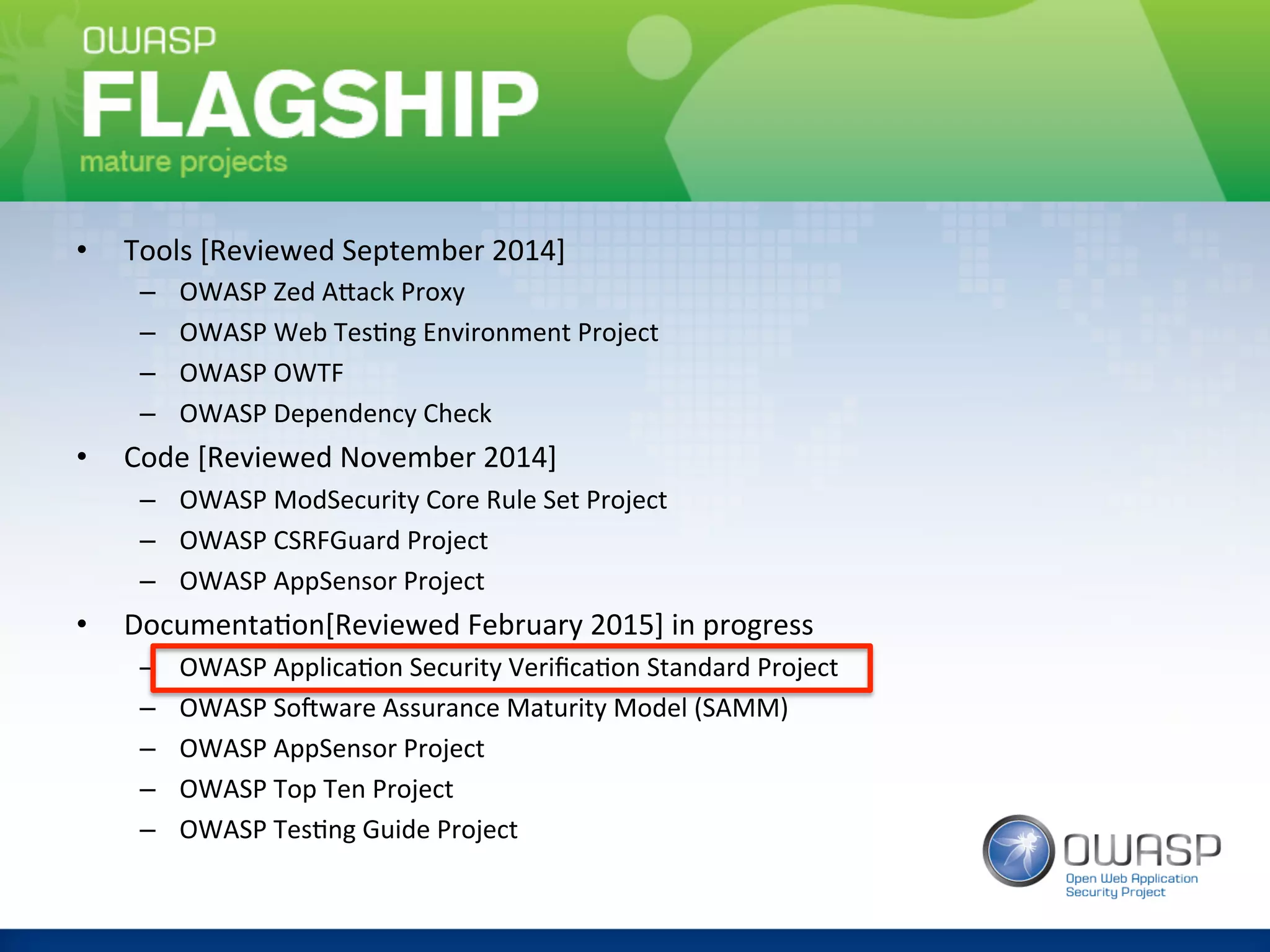 OWASP	
  Project	
  -­‐	
  Flagship	
  	
•  Tools	
  [Reviewed	
  September	
  2014]	
  
–  OWASP	
  Zed	
  AAack	
  Proxy	
  
–  OWASP	
  Web	
  Tes(ng	
  Environment	
  Project	
  
–  OWASP	
  OWTF	
  
–  OWASP	
  Dependency	
  Check	
  
•  Code	
  [Reviewed	
  November	
  2014]	
  
–  OWASP	
  ModSecurity	
  Core	
  Rule	
  Set	
  Project	
  
–  OWASP	
  CSRFGuard	
  Project	
  
–  OWASP	
  AppSensor	
  Project	
  
•  Documenta(on[Reviewed	
  February	
  2015]	
  in	
  progress	
  
–  OWASP	
  Applica(on	
  Security	
  Veriﬁca(on	
  Standard	
  Project	
  
–  OWASP	
  Sorware	
  Assurance	
  Maturity	
  Model	
  (SAMM)	
  
–  OWASP	
  AppSensor	
  Project	
  
–  OWASP	
  Top	
  Ten	
  Project	
  
–  OWASP	
  Tes(ng	
  Guide	
  Project	
 