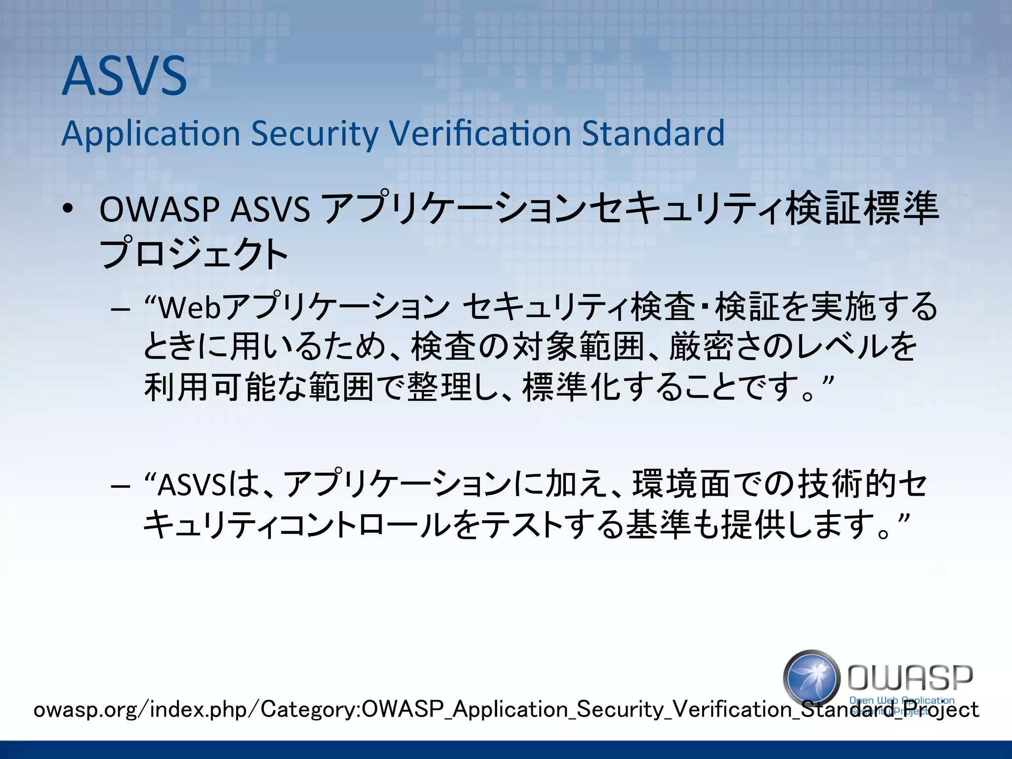 ASVS	
  	
  
Applica(on	
  Security	
  Veriﬁca(on	
  Standard	
•  OWASP	
  ASVS	
  アプリケーションセキュリティ検証標準
プロジェクト	
  
–  “Webアプリケーション セキュリティ検査・検証を実施する
ときに用いるため、検査の対象範囲、厳密さのレベルを
利用可能な範囲で整理し、標準化することです。”	
  
–  “ASVSは、アプリケーションに加え、環境面での技術的セ
キュリティコントロールをテストする基準も提供します。”	
  
	
owasp.org/index.php/Category:OWASP_Application_Security_Verification_Standard_Project	
 