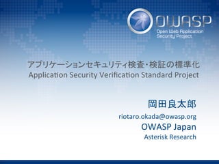 アプリケーションセキュリティ検査・検証の標準化	
  
Applica(on	
  Security	
  Veriﬁca(on	
  Standard	
  Project	
岡田良太郎	
  
riotaro.okada@owasp.org	
  
OWASP	
  Japan	
  
Asterisk	
  Research	
 