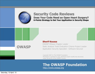 Security Code Reviews
                                 Does Your Code Need an Open Heart Surgery?
                                 6-Points Strategy to Get Your Application in Security Shape




                                          Sherif Koussa
                                          OWASP Ottawa Chapter Leader
                         OWASP            Static Analysis Tools Evaluation Criteria Project Leader
                                          Application Security Specialist - Software Secured


                                           Copyright 2007 © The OWASP Foundation
                                           Permission is granted to copy, distribute and/or modify this document
                                           under the terms of the OWASP License.




                                           The OWASP Foundation
                                           http://www.owasp.org

Saturday, 13 April, 13
 