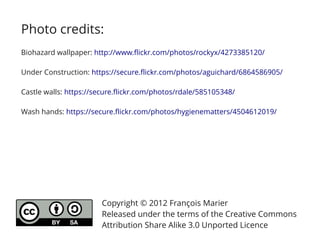 Photo credits:
Biohazard wallpaper: http://www.flickr.com/photos/rockyx/4273385120/

Under Construction: https://secure.flickr.com/photos/aguichard/6864586905/

Castle walls: https://secure.flickr.com/photos/rdale/585105348/

Wash hands: https://secure.flickr.com/photos/hygienematters/4504612019/




                       Copyright © 2012 François Marier
                       Released under the terms of the Creative Commons
                       Attribution Share Alike 3.0 Unported Licence
 