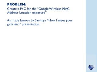 PROBLEM:
Create a PoC for the “Google Wireless MAC
Address Location exposure”

As made famous by Sammy’s “How I meet your
...