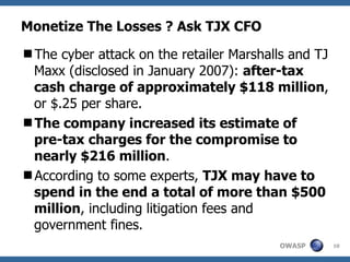 Monetize The Losses ? Ask TJX CFO The cyber attack on the retailer Marshalls and TJ Maxx (disclosed in January 2007):  after-tax cash charge of approximately $118 million , or $.25 per share. The company increased its estimate of pre-tax charges for the compromise to nearly $216 million .  According to some experts,  TJX may have to spend in the end a total of more than $500 million , including litigation fees and government fines. 