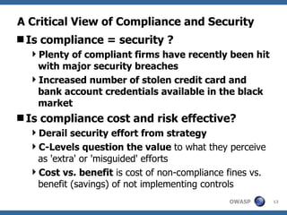 A Critical View of Compliance and Security Is compliance = security ? Plenty of compliant firms have recently been hit with major security breaches Increased number of stolen credit card and bank account credentials available in the black market Is compliance cost and risk effective? Derail security effort from strategy C-Levels question the value  to what they perceive as 'extra' or 'misguided' efforts Cost vs. benefit  is cost of non-compliance fines vs. benefit (savings) of not implementing controls 