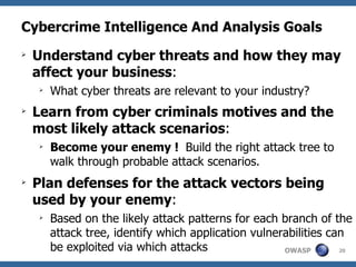 Cybercrime Intelligence And Analysis Goals Understand cyber threats and how they may affect your business :  What cyber threats are relevant to your industry? Learn from cyber criminals motives and the most likely attack scenarios :  Become your enemy !  Build the right attack tree to walk through probable attack scenarios. Plan defenses for the attack vectors being used by your enemy : Based on the likely attack patterns for each branch of the attack tree, identify which application vulnerabilities can be exploited via which attacks 