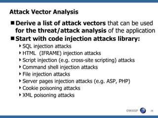Attack Vector Analysis Derive a list of attack vectors  that can be used  for the threat/attack analysis  of the application Start with code injection attacks library: SQL injection attacks  HTML  (IFRAME) injection attacks  Script injection (e.g. cross-site scripting) attacks  Command shell injection attacks  File injection attacks  Server pages injection attacks (e.g. ASP, PHP)  Cookie poisoning attacks  XML poisoning attacks  