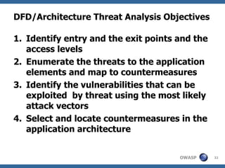 DFD/Architecture Threat Analysis Objectives Identify entry and the exit points and the access levels Enumerate the threats to the application elements and map to countermeasures Identify the vulnerabilities that can be exploited  by threat using the most likely attack vectors Select and locate countermeasures in the application architecture 