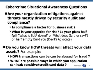 Cybercrime Situational Awareness Questions Are your organization mitigations against threats mostly driven by security audit and compliance? Is compliance a factor for business risk ?  What is your appetite for risk? Is your glass half full ( 'What is BofA doing?' or 'What does Gartner say?‘)  or half empty  Build you (Devil's Advocate) Do you know HOW threats will affect your data assets?  For example: HOW transactions can be can be abused for fraud ? WHAT are possible ways in which you application can leak sensitive/credit card data ? 