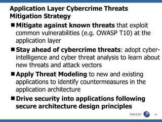 Application Layer Cybercrime Threats Mitigation Strategy Mitigate against known threats  that exploit common vulnerabilities (e.g. OWASP T10) at the application layer Stay ahead of cybercrime threats : adopt cyber-intelligence and cyber threat analysis to learn about new threats and attack vectors Apply Threat Modeling  to new and existing applications to identify countermeasures in the application architecture Drive security into applications following secure architecture design principles 