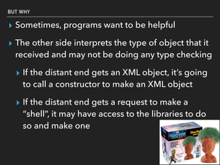 BUT WHY
▸ Sometimes, programs want to be helpful
▸ The other side interprets the type of object that it
received and may not be doing any type checking
▸ If the distant end gets an XML object, it’s going
to call a constructor to make an XML object
▸ If the distant end gets a request to make a
“shell”, it may have access to the libraries to do
so and make one
 