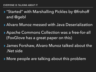 EVERYONE IS TALKING ABOUT IT
▸ “Started” with Marshalling Pickles by @frohoff
and @gebl
▸ Alvaro Munoz messed with Java Deserialization
▸ Apache Commons Collection was a free-for-all
(FoxGlove has a great paper on this)
▸ James Forshaw, Alvaro Munoz talked about the
.Net side
▸ More people are talking about this problem
 