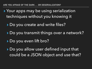 ARE YOU AFRAID OF THE DARK…. OR DESERIALIZATION?
▸ Your apps may be using serialization
techniques without you knowing it
▸ Do you create and write ﬁles?
▸ Do you transmit things over a network?
▸ Do you even lift bro?
▸ Do you allow user deﬁned input that
could be a JSON object and use that?
 