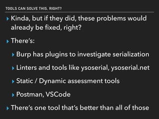 TOOLS CAN SOLVE THIS, RIGHT?
▸ Kinda, but if they did, these problems would
already be ﬁxed, right?
▸ There’s:
▸ Burp has plugins to investigate serialization
▸ Linters and tools like ysoserial, ysoserial.net
▸ Static / Dynamic assessment tools
▸ Postman, VSCode
▸ There’s one tool that’s better than all of those
 