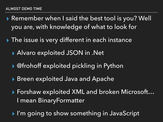 ALMOST DEMO TIME
▸ Remember when I said the best tool is you? Well
you are, with knowledge of what to look for
▸ The issue is very different in each instance
▸ Alvaro exploited JSON in .Net
▸ @frohoff exploited pickling in Python
▸ Breen exploited Java and Apache
▸ Forshaw exploited XML and broken Microsoft…
I mean BinaryFormatter
▸ I’m going to show something in JavaScript
 