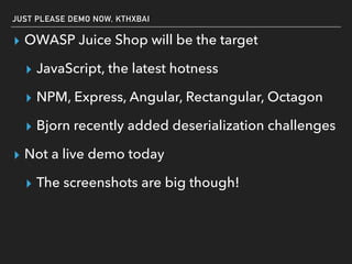 JUST PLEASE DEMO NOW, KTHXBAI
▸ OWASP Juice Shop will be the target
▸ JavaScript, the latest hotness
▸ NPM, Express, Angular, Rectangular, Octagon
▸ Bjorn recently added deserialization challenges
▸ Not a live demo today
▸ The screenshots are big though!
 