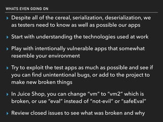WHATS EVEN GOING ON
▸ Despite all of the cereal, serialization, deserialization, we
as testers need to know as well as possible our apps
▸ Start with understanding the technologies used at work
▸ Play with intentionally vulnerable apps that somewhat
resemble your environment
▸ Try to exploit the test apps as much as possible and see if
you can ﬁnd unintentional bugs, or add to the project to
make new broken things
▸ In Juice Shop, you can change “vm” to “vm2” which is
broken, or use “eval” instead of “not-evil” or “safeEval”
▸ Review closed issues to see what was broken and why
 