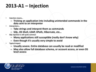 2013-A1	– Injection
• Injection	means…
– Tricking	an	application	into	including	unintended	commands	in	the	
data	sent	to	an	interpreter
• Interpreters…
– Take	strings	and	interpret	them	as	commands
– SQL,	OS	Shell,	LDAP,	XPath,	Hibernate,	etc…
• SQL	injection	is	still	quite	common
– Many	applications	still	susceptible	(really	don’t	know	why)
– Even	though	it’s	usually	very	simple	to	avoid
• Typical	Impact
– Usually	severe.	Entire	database	can	usually	be	read	or	modified
– May	also	allow	full	database	schema,	or	account	access,	or	even	OS	
level	access
 