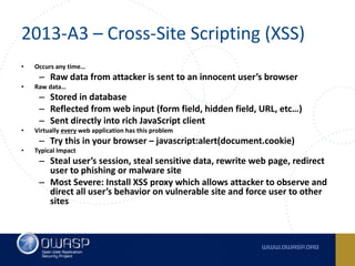 2013-A3	– Cross-Site	Scripting	(XSS)
• Occurs	any	time…
– Raw	data	from	attacker	is	sent	to	an	innocent	user’s	browser
• Raw	data…
– Stored	in	database
– Reflected	from	web	input	(form	field,	hidden	field,	URL,	etc…)
– Sent	directly	into	rich	JavaScript	client
• Virtually	every web	application	has	this	problem
– Try	this	in	your	browser	– javascript:alert(document.cookie)
• Typical	Impact
– Steal	user’s	session,	steal	sensitive	data,	rewrite	web	page,	redirect	
user	to	phishing	or	malware	site
– Most	Severe:	Install	XSS	proxy	which	allows	attacker	to	observe	and	
direct	all	user’s	behavior	on	vulnerable	site	and	force	user	to	other	
sites
 