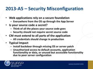 2013-A5	– Security	Misconfiguration
• Web	applications	rely	on	a	secure	foundation
– Everywhere	from	the	OS	up	through	the	App	Server
• Is	your	source	code	a	secret?
– Think	of	all	the	places	your	source	code	goes
– Security	should	not	require	secret	source	code
• CM	must	extend	to	all	parts	of	the	application
– All	credentials	should	change	in	production
• Typical	Impact
– Install	backdoor	through	missing	OS	or	server	patch
– Unauthorized	access	to	default	accounts,	application	
functionality	or	data,	or	unused	but	accessible	functionality	
due	to	poor	server	configuration
 
