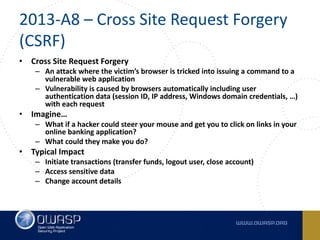 2013-A8	– Cross	Site	Request	Forgery	
(CSRF)
• Cross	Site	Request	Forgery
– An	attack	where	the	victim’s	browser	is	tricked	into	issuing	a	command	to	a	
vulnerable	web	application
– Vulnerability	is	caused	by	browsers	automatically	including	user	
authentication	data	(session	ID,	IP	address,	Windows	domain	credentials,	…)	
with	each	request
• Imagine…
– What	if	a	hacker	could	steer	your	mouse	and	get	you	to	click	on	links	in	your	
online	banking	application?
– What	could	they	make	you	do?
• Typical	Impact
– Initiate	transactions	(transfer	funds,	logout	user,	close	account)
– Access	sensitive	data
– Change	account	details
 