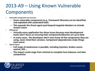 2013-A9	– Using	Known	Vulnerable	
Components
• Vulnerable	Components	Are	Common
– Some vulnerable	components (e.g.,	framework libraries)	can be identified	
and exploited with	automated tools
– This	expands the	threat agent pool	beyond targeted	attackers to include	
chaotic actors
• Widespread
– Virtually	every	application	has	these	issues	because	most	development	
teams	don’t	focus	on	ensuring	their	components/libraries	are	up	to	date
– In	many	cases,		the	developers	don’t	even	know	all	the	components	they	are	
using,	never	mind	their	versions.	Component	dependencies	make	things	
even	worse
• Typical	Impact
– Full	range	of	weaknesses	is	possible,	including	injection,	broken	access	
control,	XSS	...
– The	impact	could	range	from	minimal	to	complete	host	takeover	and	data	
compromise
 