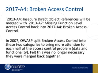 2017-A4:	Broken	Access	Control
2013-A4:	Insecure	Direct	Object	References will	be	
merged	with	 2013-A7:	Missing	Function	Level	
Access	Control back	into 2017-A4:	Broken	Access	
Control.
In	2007,	OWASP	split	Broken	Access	Control	into	
these	two	categories	to	bring	more	attention	to	
each	half	of	the	access	control	problem	(data	and	
functionality).	Felt	this	was	no	longer	necessary	
they	were	merged	back	together.
 