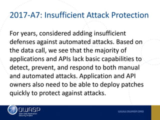 2017-A7:	Insufficient	Attack	Protection
For	years,	considered	adding	insufficient	
defenses	against	automated	attacks.	Based	on	
the	data	call,	we	see	that	the	majority	of	
applications	and	APIs	lack	basic	capabilities	to	
detect,	prevent,	and	respond	to	both	manual	
and	automated	attacks.	Application	and	API	
owners	also	need	to	be	able	to	deploy	patches	
quickly	to	protect	against	attacks.
 