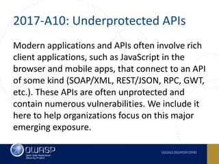 2017-A10:	Underprotected	APIs
Modern	applications	and	APIs	often	involve	rich	
client	applications,	such	as	JavaScript	in	the	
browser	and	mobile	apps,	that	connect	to	an	API	
of	some	kind	(SOAP/XML,	REST/JSON,	RPC,	GWT,	
etc.).	These	APIs	are	often	unprotected	and	
contain	numerous	vulnerabilities.	We	include	it	
here	to	help	organizations	focus	on	this	major	
emerging	exposure.
 