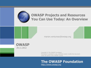 OWASP Projects and Resources
             You Can Use Today: An Overview



                       marian.ventuneac@owasp.org



OWASP
29.11.2012

                  Copyright © The OWASP Foundation
                  Permission is granted to copy, distribute and/or modify this document
                  under the terms of the OWASP License.




                  The OWASP Foundation
                  http://www.owasp.org
 