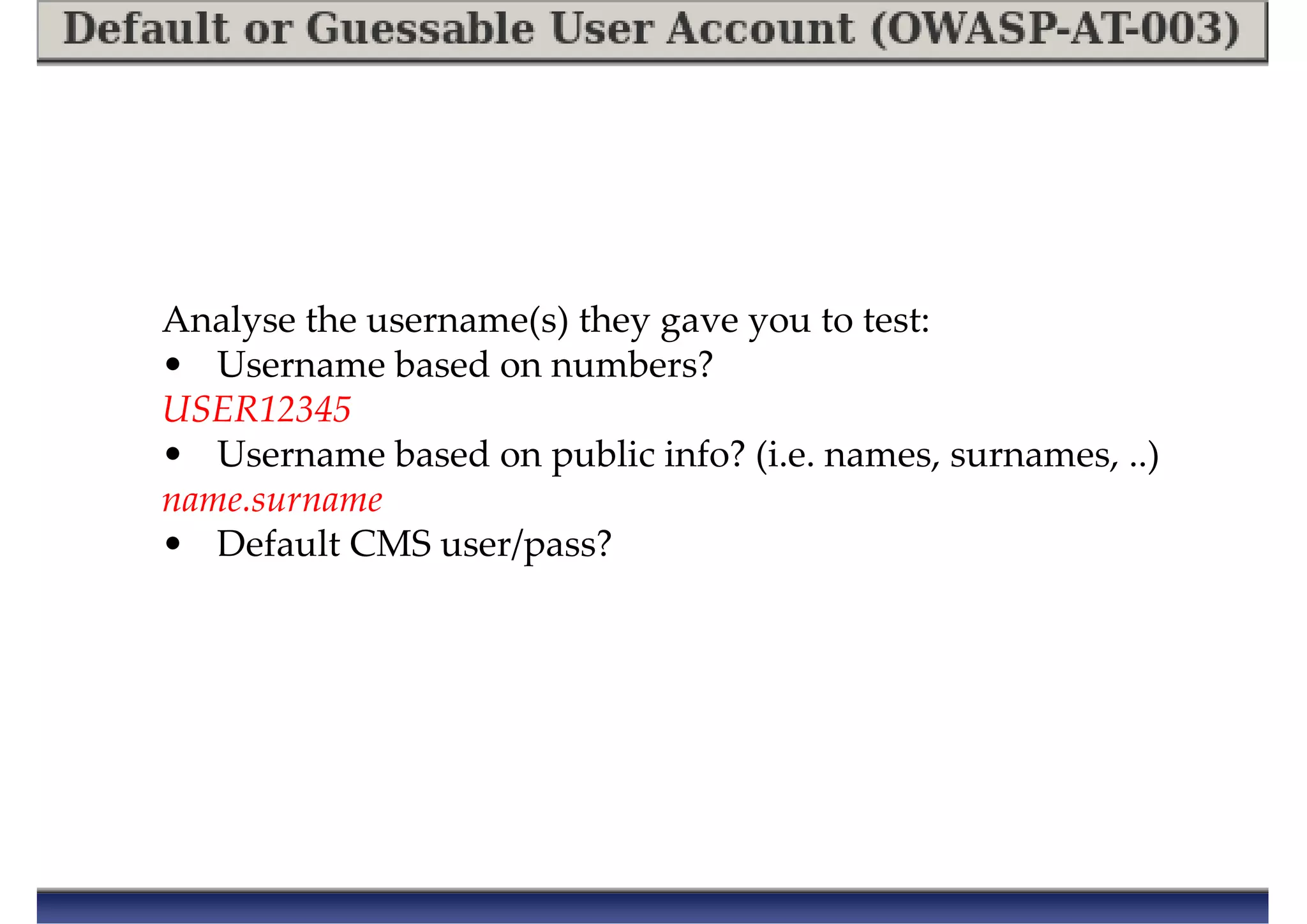 Analyse the username(s) they gave you to test:
• Username based on numbers?
USER12345
• Username based on public info? (i.e. names, surnames, ..)
name.surname
• Default CMS user/pass?
 