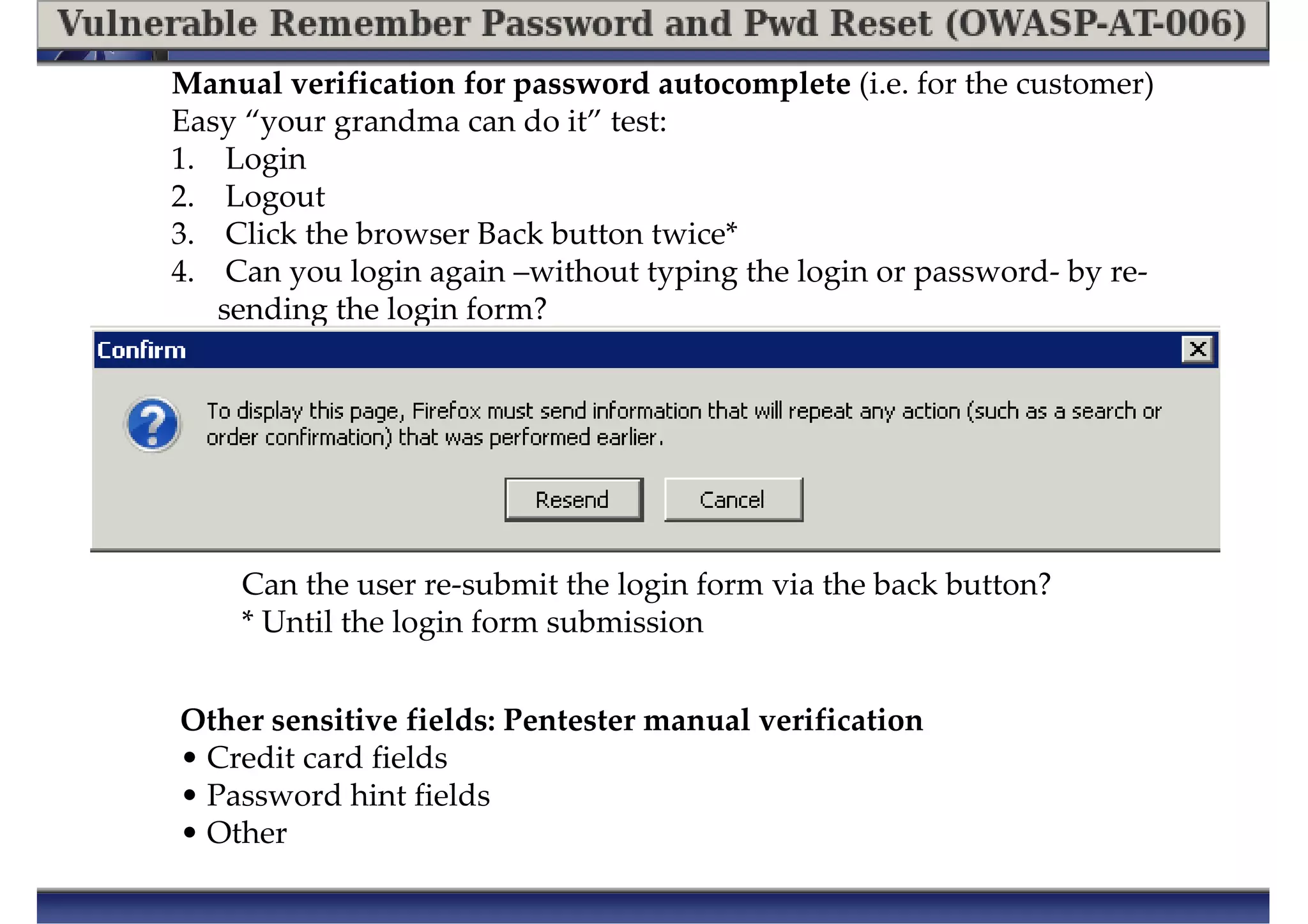Manual verification for password autocomplete (i.e. for the customer)
Easy “your grandma can do it” test:
1. Login
2. Logout
3. Click the browser Back button twice*
4. Can you login again –without typing the login or password- by re-
sending the login form?
Can the user re-submit the login form via the back button?
* Until the login form submission
Other sensitive fields: Pentester manual verification
• Credit card fields
• Password hint fields
• Other
 