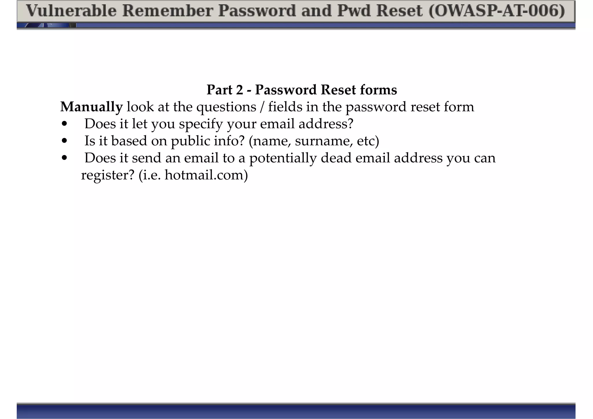 Manually look at the questions / fields in the password reset form
• Does it let you specify your email address?
• Is it based on public info? (name, surname, etc)
• Does it send an email to a potentially dead email address you can
register? (i.e. hotmail.com)
Part 2 - Password Reset forms
 