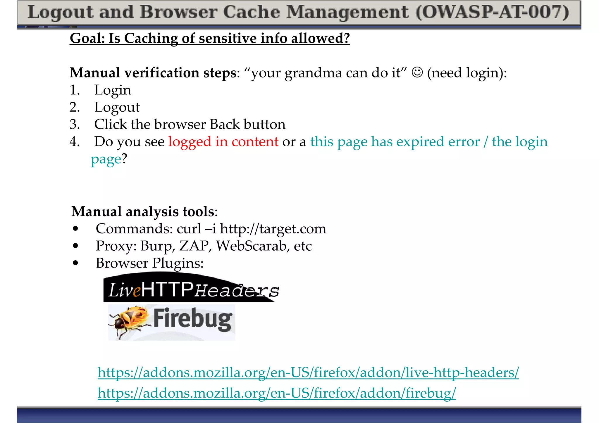 Goal: Is Caching of sensitive info allowed?
Manual verification steps: “your grandma can do it” ☺ (need login):
1. Login
2. Logout
3. Click the browser Back button
4. Do you see logged in content or a this page has expired error / the login
page?
Manual analysis tools:
• Commands: curl –i http://target.com
• Proxy: Burp, ZAP, WebScarab, etc
• Browser Plugins:
https://addons.mozilla.org/en-US/firefox/addon/live-http-headers/
https://addons.mozilla.org/en-US/firefox/addon/firebug/
 