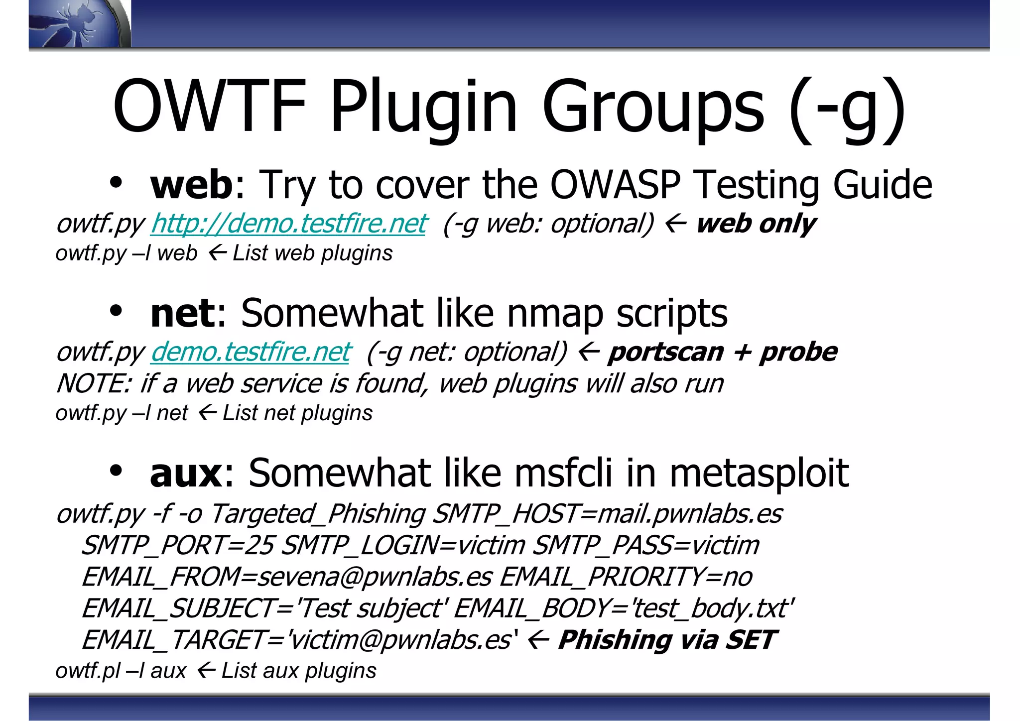 OWTF Plugin Groups (-g)
• web: Try to cover the OWASP Testing Guide
owtf.py http://demo.testfire.net (-g web: optional) web only
owtf.py –l web List web plugins
• net: Somewhat like nmap scripts
owtf.py demo.testfire.net (-g net: optional) portscan + probe
NOTE: if a web service is found, web plugins will also run
owtf.py –l net List net plugins
• aux: Somewhat like msfcli in metasploit
owtf.py -f -o Targeted_Phishing SMTP_HOST=mail.pwnlabs.es
SMTP_PORT=25 SMTP_LOGIN=victim SMTP_PASS=victim
EMAIL_FROM=sevena@pwnlabs.es EMAIL_PRIORITY=no
EMAIL_SUBJECT='Test subject' EMAIL_BODY='test_body.txt'
EMAIL_TARGET='victim@pwnlabs.es‘ Phishing via SET
owtf.pl –l aux List aux plugins
 