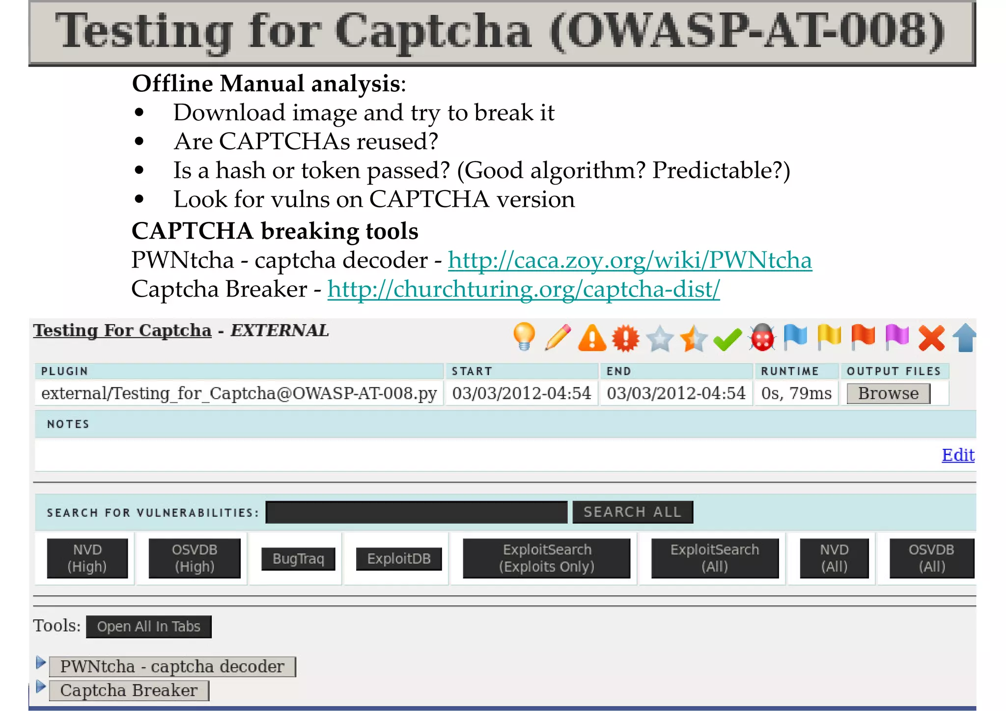 Offline Manual analysis:
• Download image and try to break it
• Are CAPTCHAs reused?
• Is a hash or token passed? (Good algorithm? Predictable?)
• Look for vulns on CAPTCHA version
CAPTCHA breaking tools
PWNtcha - captcha decoder - http://caca.zoy.org/wiki/PWNtcha
Captcha Breaker - http://churchturing.org/captcha-dist/
 