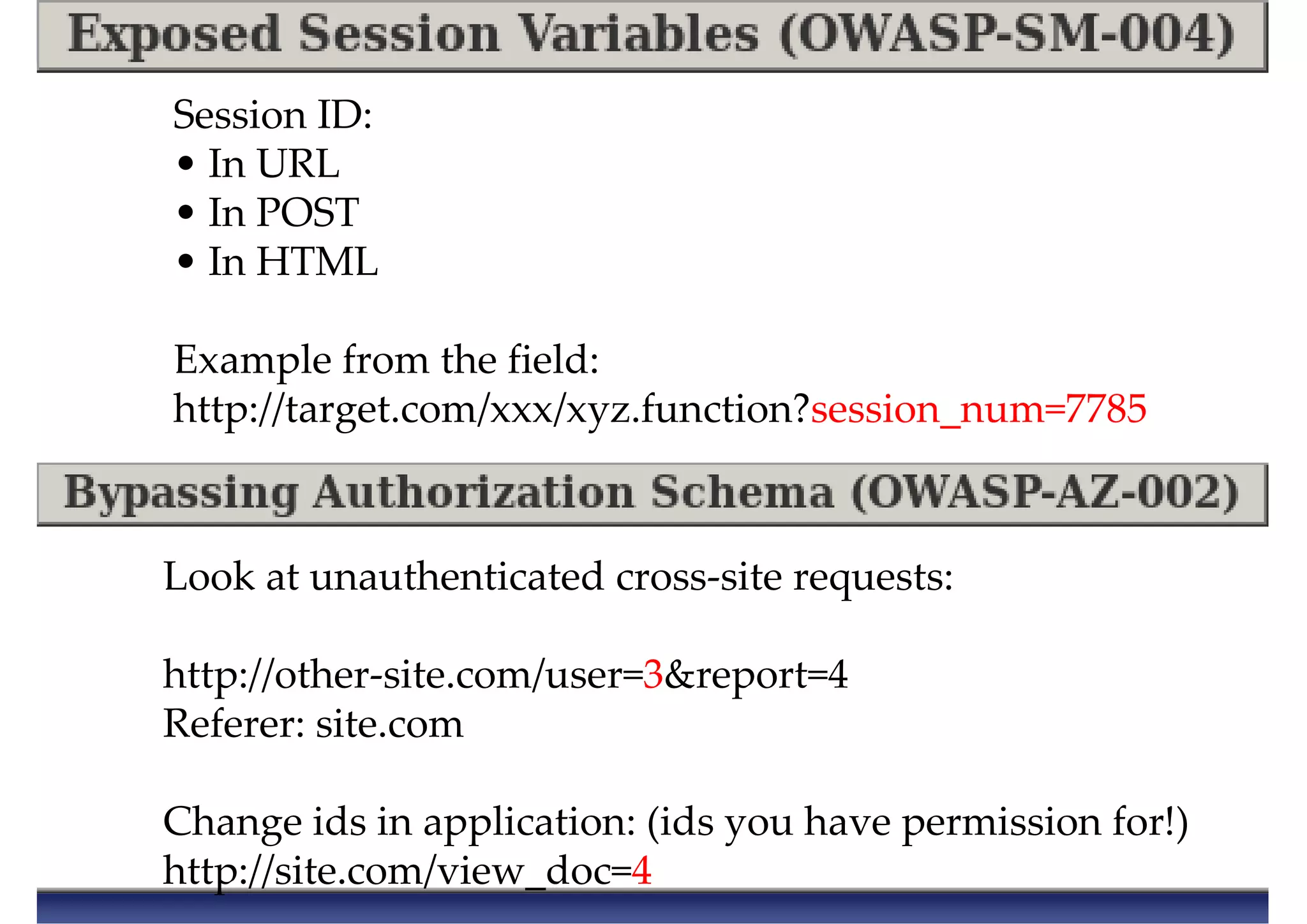 Session ID:
• In URL
• In POST
• In HTML
Example from the field:
http://target.com/xxx/xyz.function?session_num=7785
Look at unauthenticated cross-site requests:
http://other-site.com/user=3&report=4
Referer: site.com
Change ids in application: (ids you have permission for!)
http://site.com/view_doc=4
 