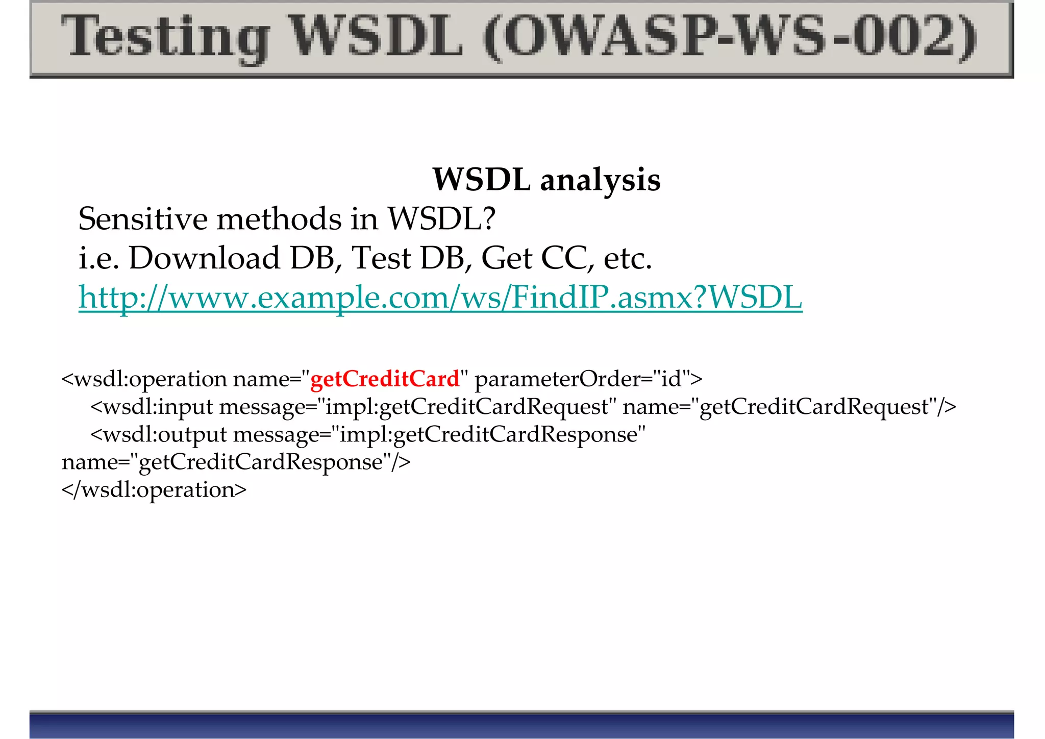 WSDL analysis
Sensitive methods in WSDL?
i.e. Download DB, Test DB, Get CC, etc.
http://www.example.com/ws/FindIP.asmx?WSDL
<wsdl:operation name="getCreditCard" parameterOrder="id">
<wsdl:input message="impl:getCreditCardRequest" name="getCreditCardRequest"/>
<wsdl:output message="impl:getCreditCardResponse"
name="getCreditCardResponse"/>
</wsdl:operation>
 