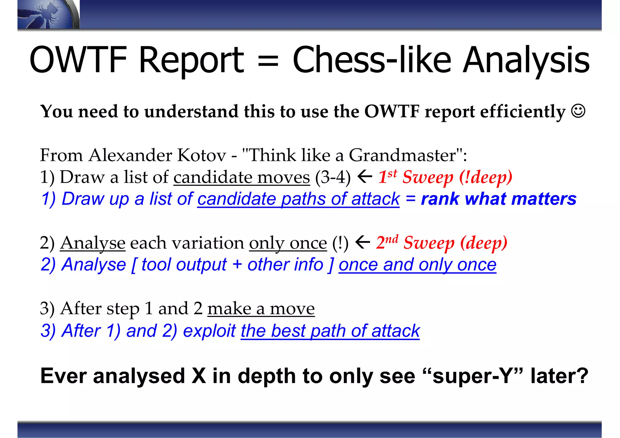 OWTF Report = Chess-like Analysis
You need to understand this to use the OWTF report efficiently ☺☺☺☺
From Alexander Kotov - "Think like a Grandmaster":
1) Draw a list of candidate moves (3-4) 1st Sweep (!deep)
1) Draw up a list of candidate paths of attack = rank what matters
2) Analyse each variation only once (!) 2nd Sweep (deep)
2) Analyse [ tool output + other info ] once and only once
3) After step 1 and 2 make a move
3) After 1) and 2) exploit the best path of attack
Ever analysed X in depth to only see “super-Y” later?
 